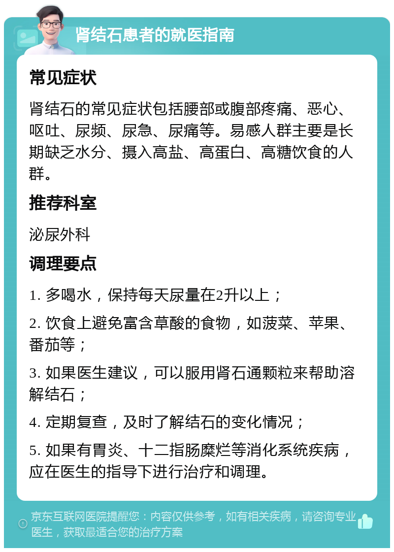 肾结石患者的就医指南 常见症状 肾结石的常见症状包括腰部或腹部疼痛、恶心、呕吐、尿频、尿急、尿痛等。易感人群主要是长期缺乏水分、摄入高盐、高蛋白、高糖饮食的人群。 推荐科室 泌尿外科 调理要点 1. 多喝水，保持每天尿量在2升以上； 2. 饮食上避免富含草酸的食物，如菠菜、苹果、番茄等； 3. 如果医生建议，可以服用肾石通颗粒来帮助溶解结石； 4. 定期复查，及时了解结石的变化情况； 5. 如果有胃炎、十二指肠糜烂等消化系统疾病，应在医生的指导下进行治疗和调理。