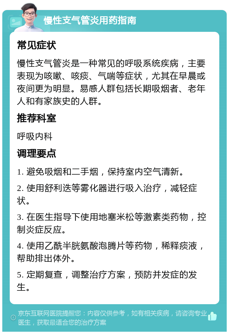 慢性支气管炎用药指南 常见症状 慢性支气管炎是一种常见的呼吸系统疾病，主要表现为咳嗽、咳痰、气喘等症状，尤其在早晨或夜间更为明显。易感人群包括长期吸烟者、老年人和有家族史的人群。 推荐科室 呼吸内科 调理要点 1. 避免吸烟和二手烟，保持室内空气清新。 2. 使用舒利迭等雾化器进行吸入治疗，减轻症状。 3. 在医生指导下使用地塞米松等激素类药物，控制炎症反应。 4. 使用乙酰半胱氨酸泡腾片等药物，稀释痰液，帮助排出体外。 5. 定期复查，调整治疗方案，预防并发症的发生。