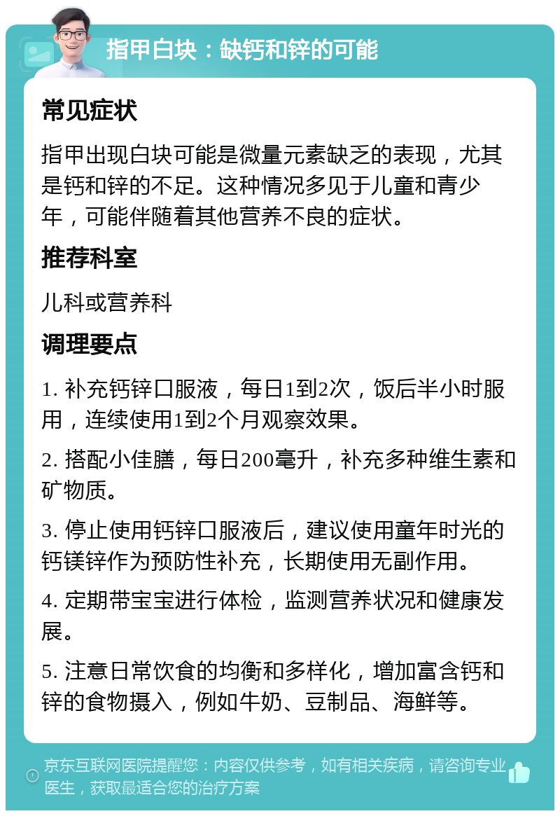 指甲白块：缺钙和锌的可能 常见症状 指甲出现白块可能是微量元素缺乏的表现，尤其是钙和锌的不足。这种情况多见于儿童和青少年，可能伴随着其他营养不良的症状。 推荐科室 儿科或营养科 调理要点 1. 补充钙锌口服液，每日1到2次，饭后半小时服用，连续使用1到2个月观察效果。 2. 搭配小佳膳，每日200毫升，补充多种维生素和矿物质。 3. 停止使用钙锌口服液后，建议使用童年时光的钙镁锌作为预防性补充，长期使用无副作用。 4. 定期带宝宝进行体检，监测营养状况和健康发展。 5. 注意日常饮食的均衡和多样化，增加富含钙和锌的食物摄入，例如牛奶、豆制品、海鲜等。