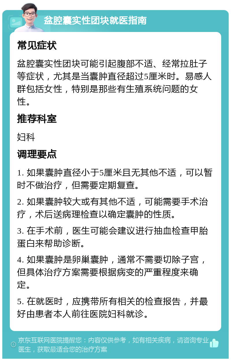 盆腔囊实性团块就医指南 常见症状 盆腔囊实性团块可能引起腹部不适、经常拉肚子等症状，尤其是当囊肿直径超过5厘米时。易感人群包括女性，特别是那些有生殖系统问题的女性。 推荐科室 妇科 调理要点 1. 如果囊肿直径小于5厘米且无其他不适，可以暂时不做治疗，但需要定期复查。 2. 如果囊肿较大或有其他不适，可能需要手术治疗，术后送病理检查以确定囊肿的性质。 3. 在手术前，医生可能会建议进行抽血检查甲胎蛋白来帮助诊断。 4. 如果囊肿是卵巢囊肿，通常不需要切除子宫，但具体治疗方案需要根据病变的严重程度来确定。 5. 在就医时，应携带所有相关的检查报告，并最好由患者本人前往医院妇科就诊。