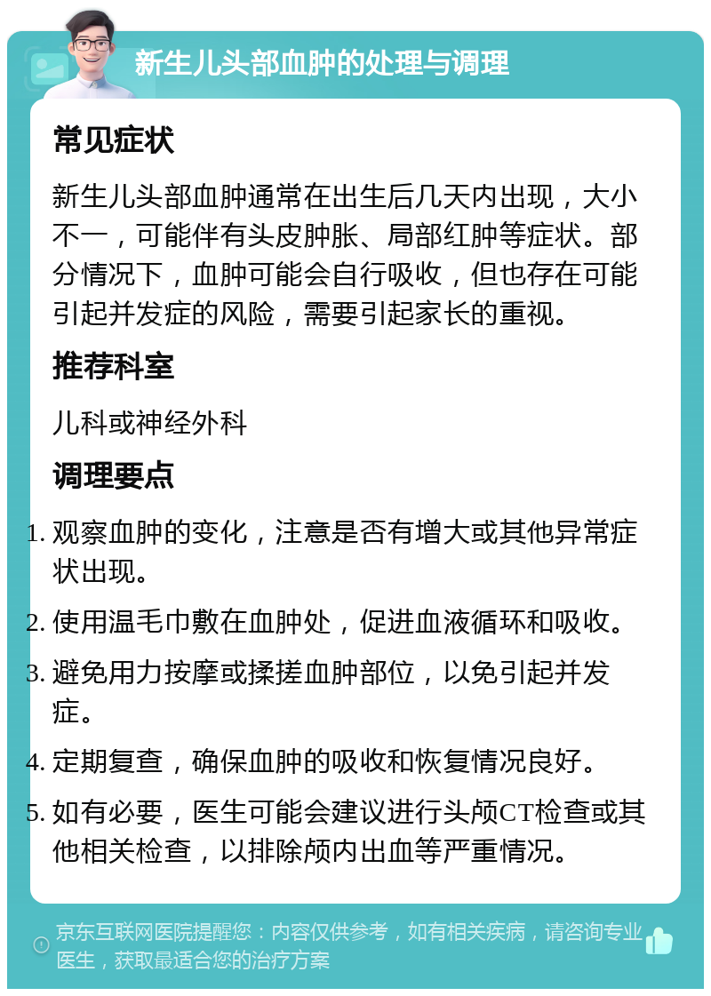 新生儿头部血肿的处理与调理 常见症状 新生儿头部血肿通常在出生后几天内出现，大小不一，可能伴有头皮肿胀、局部红肿等症状。部分情况下，血肿可能会自行吸收，但也存在可能引起并发症的风险，需要引起家长的重视。 推荐科室 儿科或神经外科 调理要点 观察血肿的变化，注意是否有增大或其他异常症状出现。 使用温毛巾敷在血肿处，促进血液循环和吸收。 避免用力按摩或揉搓血肿部位，以免引起并发症。 定期复查，确保血肿的吸收和恢复情况良好。 如有必要，医生可能会建议进行头颅CT检查或其他相关检查，以排除颅内出血等严重情况。