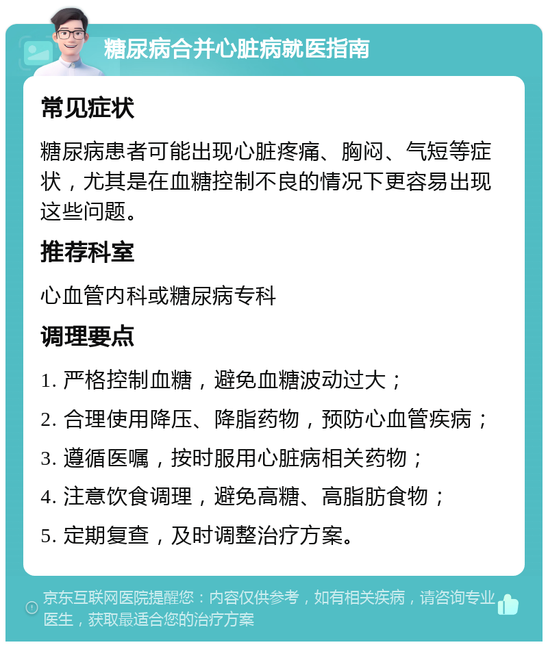 糖尿病合并心脏病就医指南 常见症状 糖尿病患者可能出现心脏疼痛、胸闷、气短等症状，尤其是在血糖控制不良的情况下更容易出现这些问题。 推荐科室 心血管内科或糖尿病专科 调理要点 1. 严格控制血糖，避免血糖波动过大； 2. 合理使用降压、降脂药物，预防心血管疾病； 3. 遵循医嘱，按时服用心脏病相关药物； 4. 注意饮食调理，避免高糖、高脂肪食物； 5. 定期复查，及时调整治疗方案。