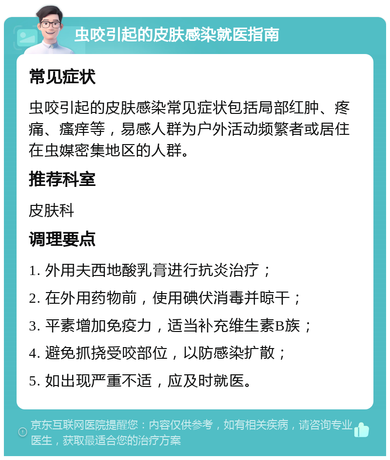 虫咬引起的皮肤感染就医指南 常见症状 虫咬引起的皮肤感染常见症状包括局部红肿、疼痛、瘙痒等，易感人群为户外活动频繁者或居住在虫媒密集地区的人群。 推荐科室 皮肤科 调理要点 1. 外用夫西地酸乳膏进行抗炎治疗； 2. 在外用药物前，使用碘伏消毒并晾干； 3. 平素增加免疫力，适当补充维生素B族； 4. 避免抓挠受咬部位，以防感染扩散； 5. 如出现严重不适，应及时就医。