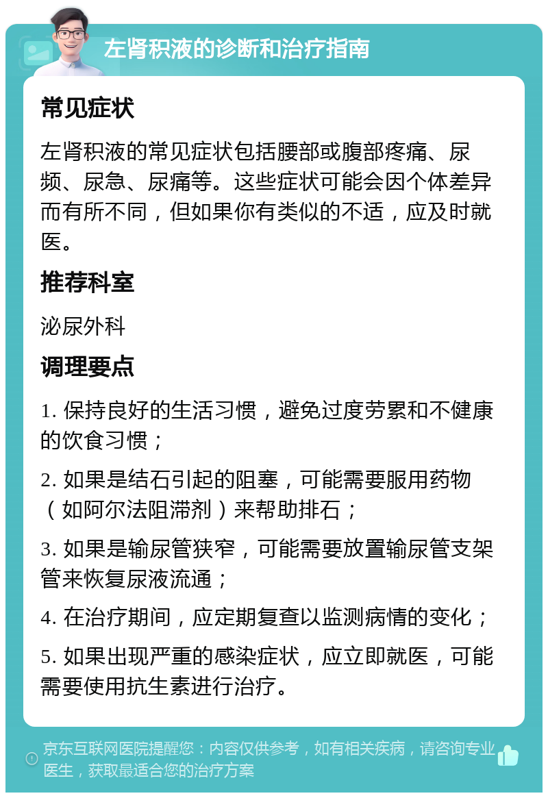 左肾积液的诊断和治疗指南 常见症状 左肾积液的常见症状包括腰部或腹部疼痛、尿频、尿急、尿痛等。这些症状可能会因个体差异而有所不同，但如果你有类似的不适，应及时就医。 推荐科室 泌尿外科 调理要点 1. 保持良好的生活习惯，避免过度劳累和不健康的饮食习惯； 2. 如果是结石引起的阻塞，可能需要服用药物（如阿尔法阻滞剂）来帮助排石； 3. 如果是输尿管狭窄，可能需要放置输尿管支架管来恢复尿液流通； 4. 在治疗期间，应定期复查以监测病情的变化； 5. 如果出现严重的感染症状，应立即就医，可能需要使用抗生素进行治疗。