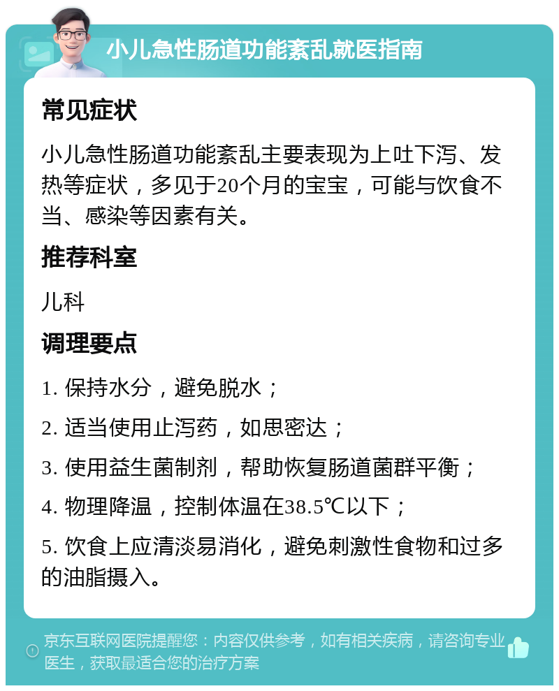 小儿急性肠道功能紊乱就医指南 常见症状 小儿急性肠道功能紊乱主要表现为上吐下泻、发热等症状，多见于20个月的宝宝，可能与饮食不当、感染等因素有关。 推荐科室 儿科 调理要点 1. 保持水分，避免脱水； 2. 适当使用止泻药，如思密达； 3. 使用益生菌制剂，帮助恢复肠道菌群平衡； 4. 物理降温，控制体温在38.5℃以下； 5. 饮食上应清淡易消化，避免刺激性食物和过多的油脂摄入。