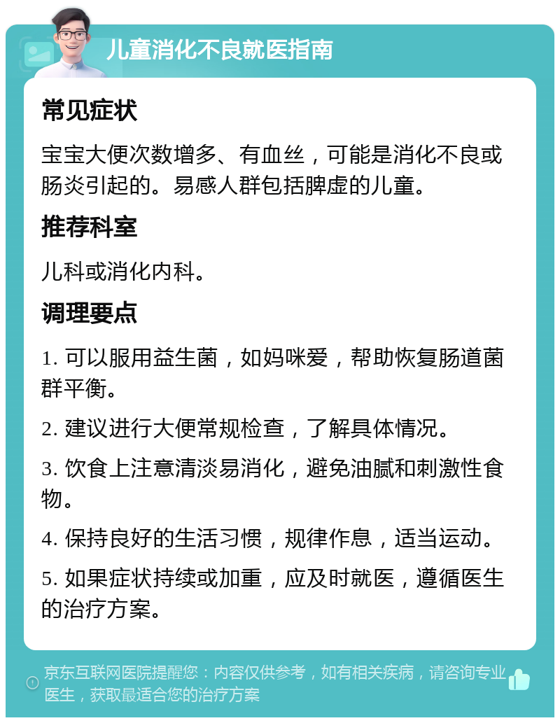 儿童消化不良就医指南 常见症状 宝宝大便次数增多、有血丝，可能是消化不良或肠炎引起的。易感人群包括脾虚的儿童。 推荐科室 儿科或消化内科。 调理要点 1. 可以服用益生菌，如妈咪爱，帮助恢复肠道菌群平衡。 2. 建议进行大便常规检查，了解具体情况。 3. 饮食上注意清淡易消化，避免油腻和刺激性食物。 4. 保持良好的生活习惯，规律作息，适当运动。 5. 如果症状持续或加重，应及时就医，遵循医生的治疗方案。