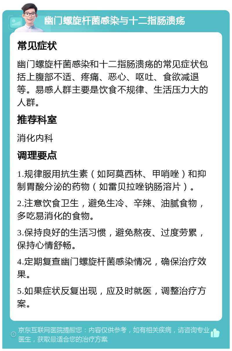 幽门螺旋杆菌感染与十二指肠溃疡 常见症状 幽门螺旋杆菌感染和十二指肠溃疡的常见症状包括上腹部不适、疼痛、恶心、呕吐、食欲减退等。易感人群主要是饮食不规律、生活压力大的人群。 推荐科室 消化内科 调理要点 1.规律服用抗生素（如阿莫西林、甲哨唑）和抑制胃酸分泌的药物（如雷贝拉唑钠肠溶片）。 2.注意饮食卫生，避免生冷、辛辣、油腻食物，多吃易消化的食物。 3.保持良好的生活习惯，避免熬夜、过度劳累，保持心情舒畅。 4.定期复查幽门螺旋杆菌感染情况，确保治疗效果。 5.如果症状反复出现，应及时就医，调整治疗方案。