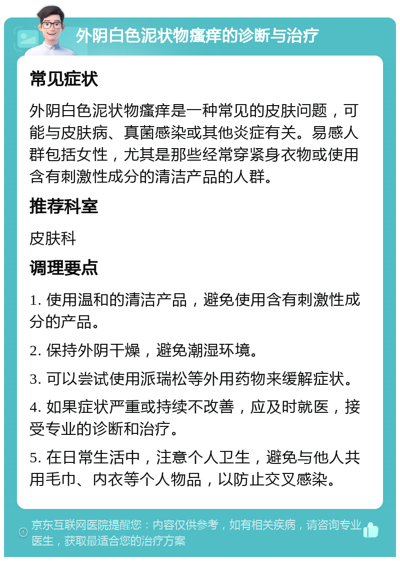 外阴白色泥状物瘙痒的诊断与治疗 常见症状 外阴白色泥状物瘙痒是一种常见的皮肤问题，可能与皮肤病、真菌感染或其他炎症有关。易感人群包括女性，尤其是那些经常穿紧身衣物或使用含有刺激性成分的清洁产品的人群。 推荐科室 皮肤科 调理要点 1. 使用温和的清洁产品，避免使用含有刺激性成分的产品。 2. 保持外阴干燥，避免潮湿环境。 3. 可以尝试使用派瑞松等外用药物来缓解症状。 4. 如果症状严重或持续不改善，应及时就医，接受专业的诊断和治疗。 5. 在日常生活中，注意个人卫生，避免与他人共用毛巾、内衣等个人物品，以防止交叉感染。