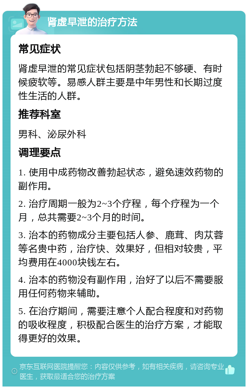 肾虚早泄的治疗方法 常见症状 肾虚早泄的常见症状包括阴茎勃起不够硬、有时候疲软等。易感人群主要是中年男性和长期过度性生活的人群。 推荐科室 男科、泌尿外科 调理要点 1. 使用中成药物改善勃起状态，避免速效药物的副作用。 2. 治疗周期一般为2~3个疗程，每个疗程为一个月，总共需要2~3个月的时间。 3. 治本的药物成分主要包括人参、鹿茸、肉苁蓉等名贵中药，治疗快、效果好，但相对较贵，平均费用在4000块钱左右。 4. 治本的药物没有副作用，治好了以后不需要服用任何药物来辅助。 5. 在治疗期间，需要注意个人配合程度和对药物的吸收程度，积极配合医生的治疗方案，才能取得更好的效果。