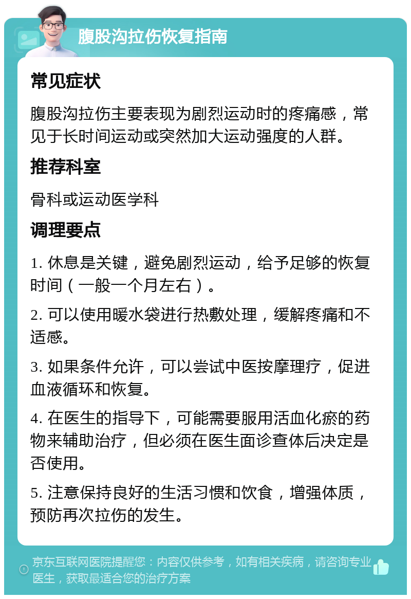 腹股沟拉伤恢复指南 常见症状 腹股沟拉伤主要表现为剧烈运动时的疼痛感，常见于长时间运动或突然加大运动强度的人群。 推荐科室 骨科或运动医学科 调理要点 1. 休息是关键，避免剧烈运动，给予足够的恢复时间（一般一个月左右）。 2. 可以使用暖水袋进行热敷处理，缓解疼痛和不适感。 3. 如果条件允许，可以尝试中医按摩理疗，促进血液循环和恢复。 4. 在医生的指导下，可能需要服用活血化瘀的药物来辅助治疗，但必须在医生面诊查体后决定是否使用。 5. 注意保持良好的生活习惯和饮食，增强体质，预防再次拉伤的发生。