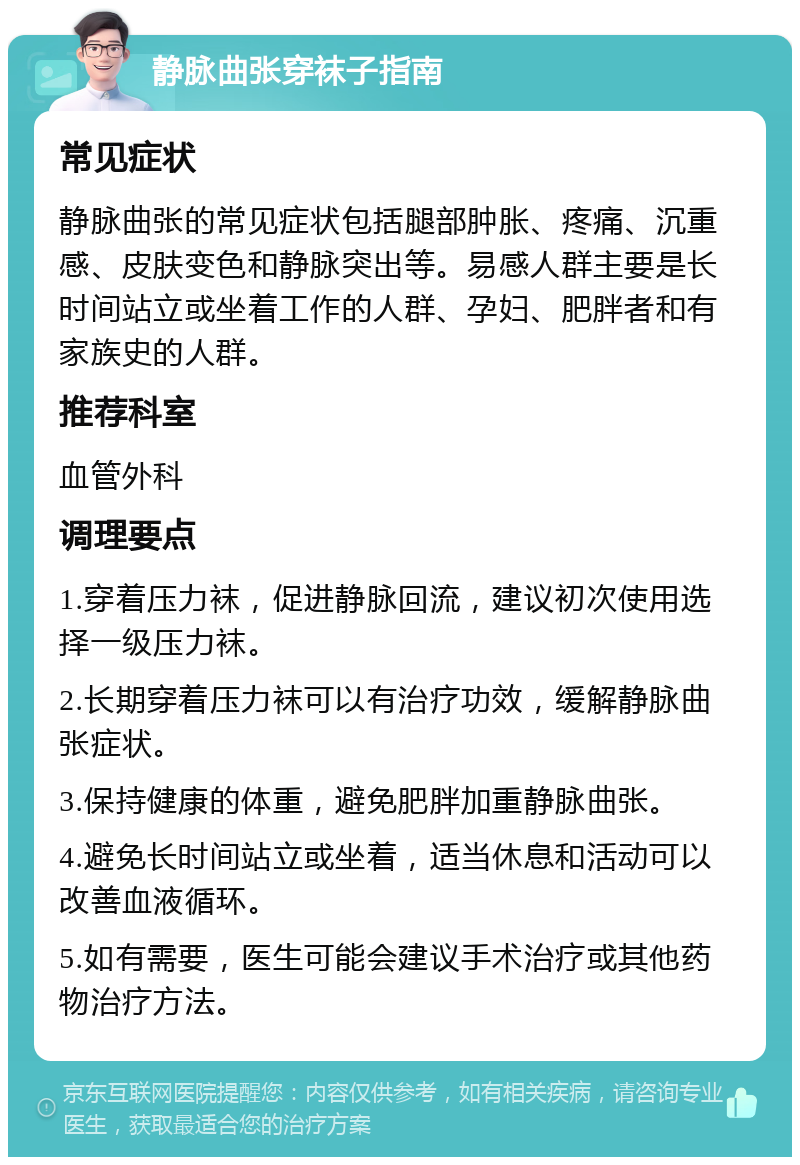 静脉曲张穿袜子指南 常见症状 静脉曲张的常见症状包括腿部肿胀、疼痛、沉重感、皮肤变色和静脉突出等。易感人群主要是长时间站立或坐着工作的人群、孕妇、肥胖者和有家族史的人群。 推荐科室 血管外科 调理要点 1.穿着压力袜，促进静脉回流，建议初次使用选择一级压力袜。 2.长期穿着压力袜可以有治疗功效，缓解静脉曲张症状。 3.保持健康的体重，避免肥胖加重静脉曲张。 4.避免长时间站立或坐着，适当休息和活动可以改善血液循环。 5.如有需要，医生可能会建议手术治疗或其他药物治疗方法。