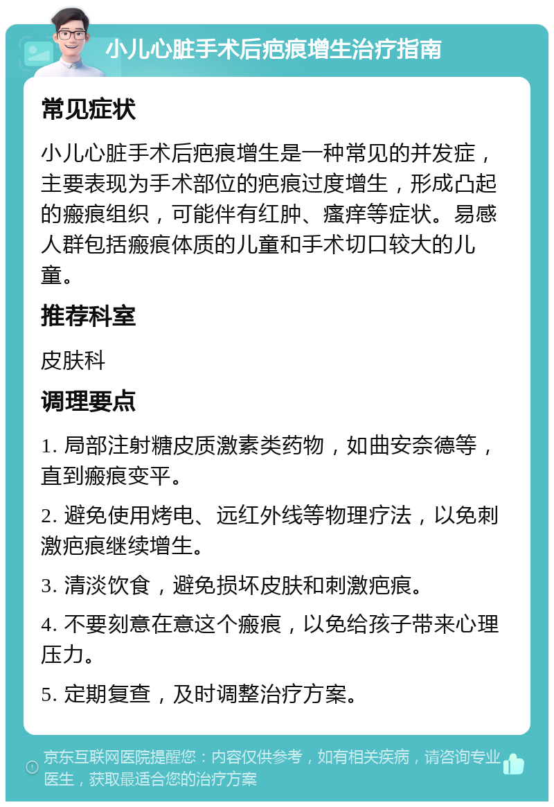 小儿心脏手术后疤痕增生治疗指南 常见症状 小儿心脏手术后疤痕增生是一种常见的并发症，主要表现为手术部位的疤痕过度增生，形成凸起的瘢痕组织，可能伴有红肿、瘙痒等症状。易感人群包括瘢痕体质的儿童和手术切口较大的儿童。 推荐科室 皮肤科 调理要点 1. 局部注射糖皮质激素类药物，如曲安奈德等，直到瘢痕变平。 2. 避免使用烤电、远红外线等物理疗法，以免刺激疤痕继续增生。 3. 清淡饮食，避免损坏皮肤和刺激疤痕。 4. 不要刻意在意这个瘢痕，以免给孩子带来心理压力。 5. 定期复查，及时调整治疗方案。