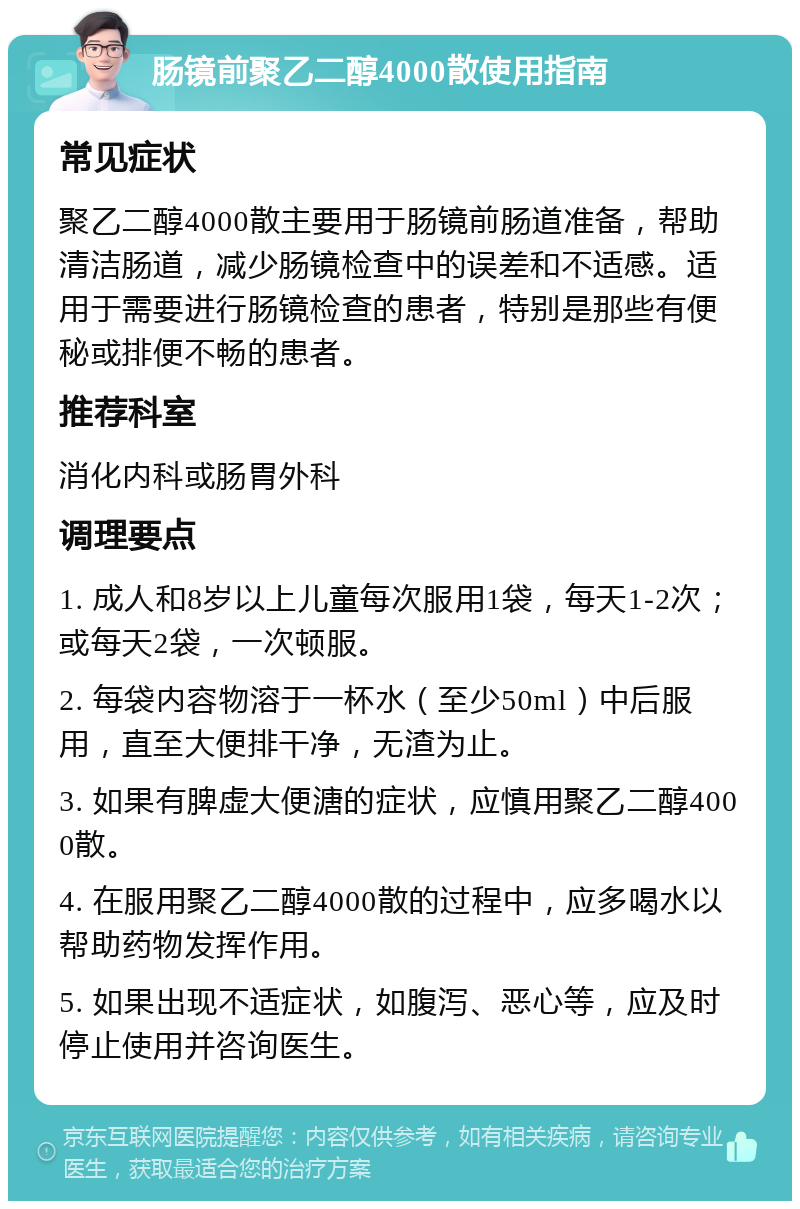 肠镜前聚乙二醇4000散使用指南 常见症状 聚乙二醇4000散主要用于肠镜前肠道准备，帮助清洁肠道，减少肠镜检查中的误差和不适感。适用于需要进行肠镜检查的患者，特别是那些有便秘或排便不畅的患者。 推荐科室 消化内科或肠胃外科 调理要点 1. 成人和8岁以上儿童每次服用1袋，每天1-2次；或每天2袋，一次顿服。 2. 每袋内容物溶于一杯水（至少50ml）中后服用，直至大便排干净，无渣为止。 3. 如果有脾虚大便溏的症状，应慎用聚乙二醇4000散。 4. 在服用聚乙二醇4000散的过程中，应多喝水以帮助药物发挥作用。 5. 如果出现不适症状，如腹泻、恶心等，应及时停止使用并咨询医生。