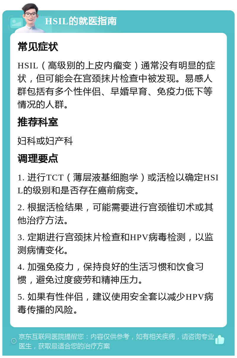 HSIL的就医指南 常见症状 HSIL（高级别的上皮内瘤变）通常没有明显的症状，但可能会在宫颈抹片检查中被发现。易感人群包括有多个性伴侣、早婚早育、免疫力低下等情况的人群。 推荐科室 妇科或妇产科 调理要点 1. 进行TCT（薄层液基细胞学）或活检以确定HSIL的级别和是否存在癌前病变。 2. 根据活检结果，可能需要进行宫颈锥切术或其他治疗方法。 3. 定期进行宫颈抹片检查和HPV病毒检测，以监测病情变化。 4. 加强免疫力，保持良好的生活习惯和饮食习惯，避免过度疲劳和精神压力。 5. 如果有性伴侣，建议使用安全套以减少HPV病毒传播的风险。