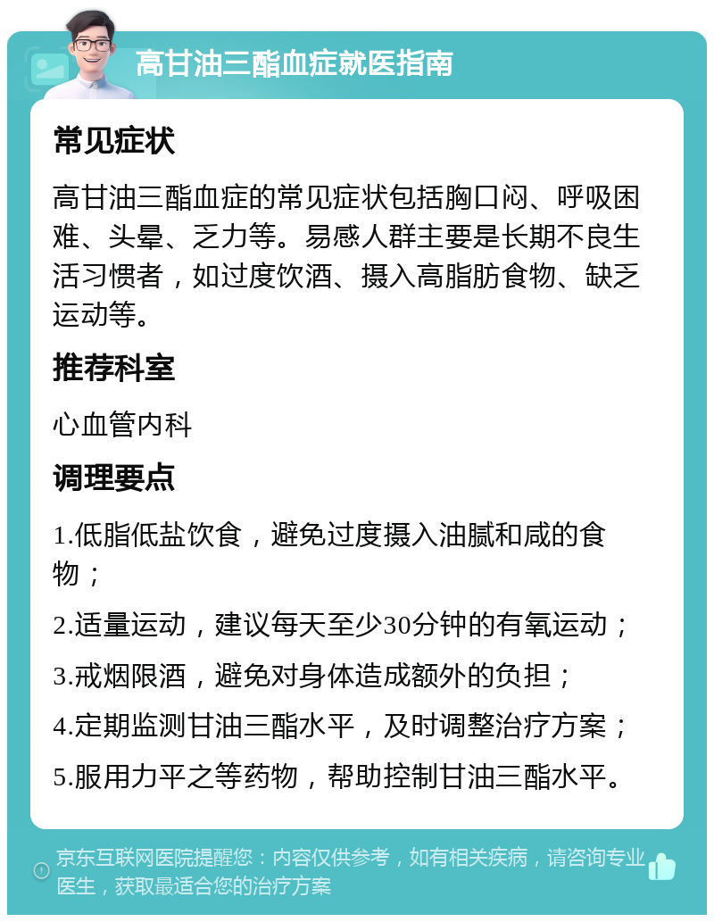 高甘油三酯血症就医指南 常见症状 高甘油三酯血症的常见症状包括胸口闷、呼吸困难、头晕、乏力等。易感人群主要是长期不良生活习惯者，如过度饮酒、摄入高脂肪食物、缺乏运动等。 推荐科室 心血管内科 调理要点 1.低脂低盐饮食，避免过度摄入油腻和咸的食物； 2.适量运动，建议每天至少30分钟的有氧运动； 3.戒烟限酒，避免对身体造成额外的负担； 4.定期监测甘油三酯水平，及时调整治疗方案； 5.服用力平之等药物，帮助控制甘油三酯水平。