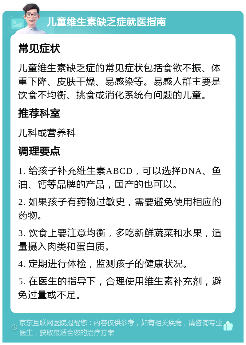 儿童维生素缺乏症就医指南 常见症状 儿童维生素缺乏症的常见症状包括食欲不振、体重下降、皮肤干燥、易感染等。易感人群主要是饮食不均衡、挑食或消化系统有问题的儿童。 推荐科室 儿科或营养科 调理要点 1. 给孩子补充维生素ABCD，可以选择DNA、鱼油、钙等品牌的产品，国产的也可以。 2. 如果孩子有药物过敏史，需要避免使用相应的药物。 3. 饮食上要注意均衡，多吃新鲜蔬菜和水果，适量摄入肉类和蛋白质。 4. 定期进行体检，监测孩子的健康状况。 5. 在医生的指导下，合理使用维生素补充剂，避免过量或不足。