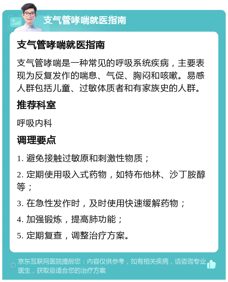 支气管哮喘就医指南 支气管哮喘就医指南 支气管哮喘是一种常见的呼吸系统疾病，主要表现为反复发作的喘息、气促、胸闷和咳嗽。易感人群包括儿童、过敏体质者和有家族史的人群。 推荐科室 呼吸内科 调理要点 1. 避免接触过敏原和刺激性物质； 2. 定期使用吸入式药物，如特布他林、沙丁胺醇等； 3. 在急性发作时，及时使用快速缓解药物； 4. 加强锻炼，提高肺功能； 5. 定期复查，调整治疗方案。