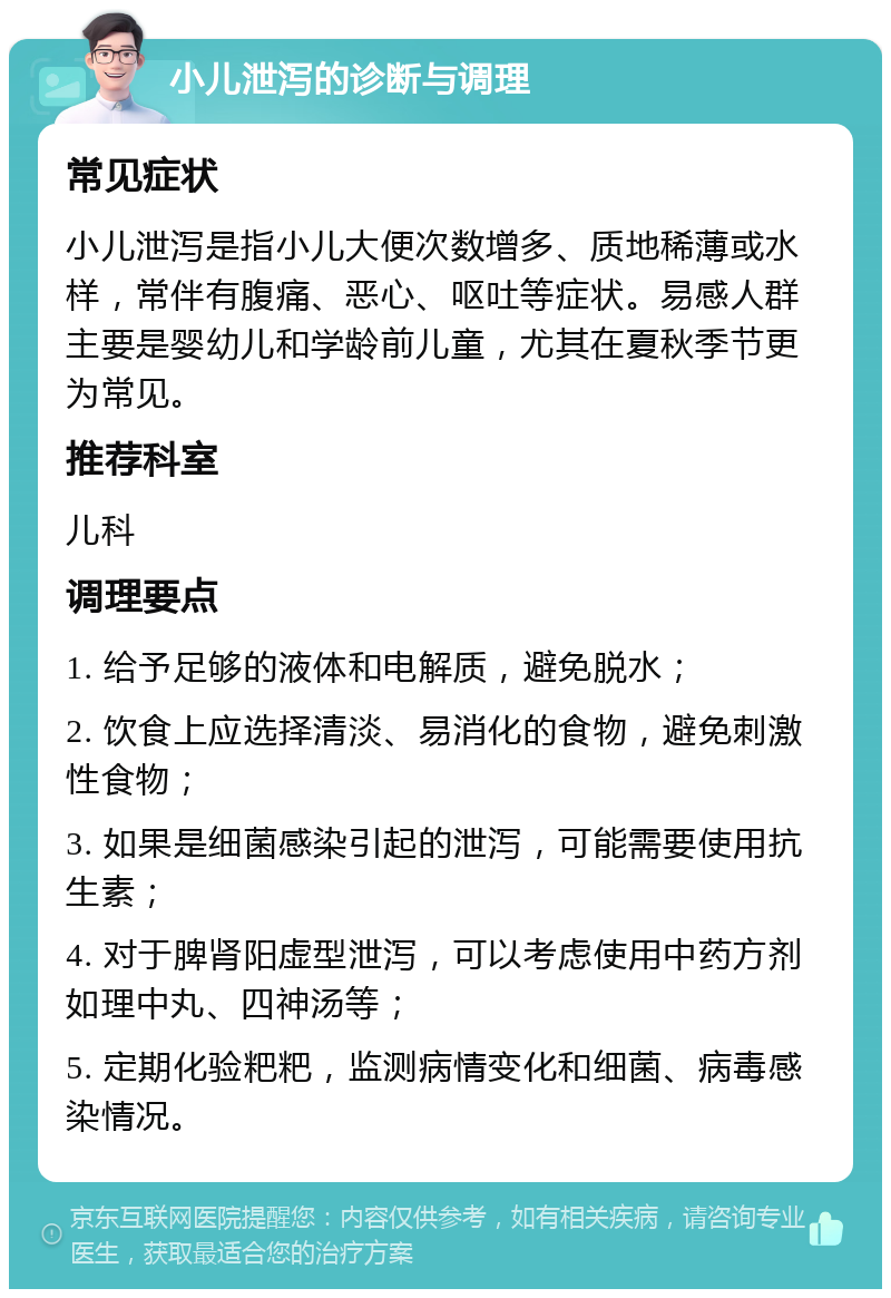 小儿泄泻的诊断与调理 常见症状 小儿泄泻是指小儿大便次数增多、质地稀薄或水样，常伴有腹痛、恶心、呕吐等症状。易感人群主要是婴幼儿和学龄前儿童，尤其在夏秋季节更为常见。 推荐科室 儿科 调理要点 1. 给予足够的液体和电解质，避免脱水； 2. 饮食上应选择清淡、易消化的食物，避免刺激性食物； 3. 如果是细菌感染引起的泄泻，可能需要使用抗生素； 4. 对于脾肾阳虚型泄泻，可以考虑使用中药方剂如理中丸、四神汤等； 5. 定期化验粑粑，监测病情变化和细菌、病毒感染情况。