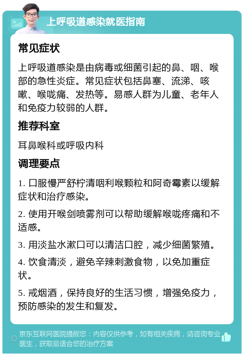 上呼吸道感染就医指南 常见症状 上呼吸道感染是由病毒或细菌引起的鼻、咽、喉部的急性炎症。常见症状包括鼻塞、流涕、咳嗽、喉咙痛、发热等。易感人群为儿童、老年人和免疫力较弱的人群。 推荐科室 耳鼻喉科或呼吸内科 调理要点 1. 口服慢严舒柠清咽利喉颗粒和阿奇霉素以缓解症状和治疗感染。 2. 使用开喉剑喷雾剂可以帮助缓解喉咙疼痛和不适感。 3. 用淡盐水漱口可以清洁口腔，减少细菌繁殖。 4. 饮食清淡，避免辛辣刺激食物，以免加重症状。 5. 戒烟酒，保持良好的生活习惯，增强免疫力，预防感染的发生和复发。