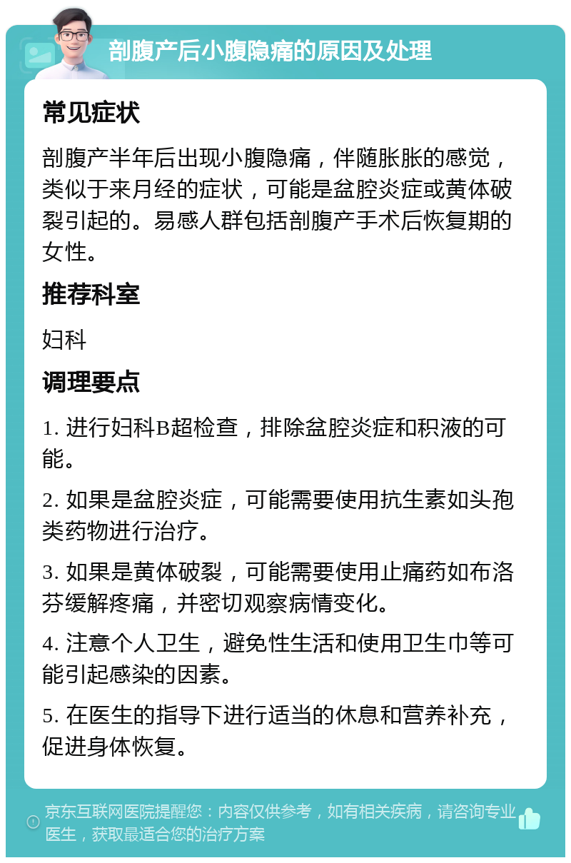 剖腹产后小腹隐痛的原因及处理 常见症状 剖腹产半年后出现小腹隐痛，伴随胀胀的感觉，类似于来月经的症状，可能是盆腔炎症或黄体破裂引起的。易感人群包括剖腹产手术后恢复期的女性。 推荐科室 妇科 调理要点 1. 进行妇科B超检查，排除盆腔炎症和积液的可能。 2. 如果是盆腔炎症，可能需要使用抗生素如头孢类药物进行治疗。 3. 如果是黄体破裂，可能需要使用止痛药如布洛芬缓解疼痛，并密切观察病情变化。 4. 注意个人卫生，避免性生活和使用卫生巾等可能引起感染的因素。 5. 在医生的指导下进行适当的休息和营养补充，促进身体恢复。