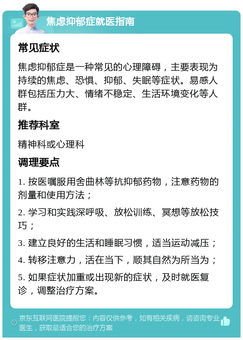 焦虑抑郁症就医指南 常见症状 焦虑抑郁症是一种常见的心理障碍，主要表现为持续的焦虑、恐惧、抑郁、失眠等症状。易感人群包括压力大、情绪不稳定、生活环境变化等人群。 推荐科室 精神科或心理科 调理要点 1. 按医嘱服用舍曲林等抗抑郁药物，注意药物的剂量和使用方法； 2. 学习和实践深呼吸、放松训练、冥想等放松技巧； 3. 建立良好的生活和睡眠习惯，适当运动减压； 4. 转移注意力，活在当下，顺其自然为所当为； 5. 如果症状加重或出现新的症状，及时就医复诊，调整治疗方案。