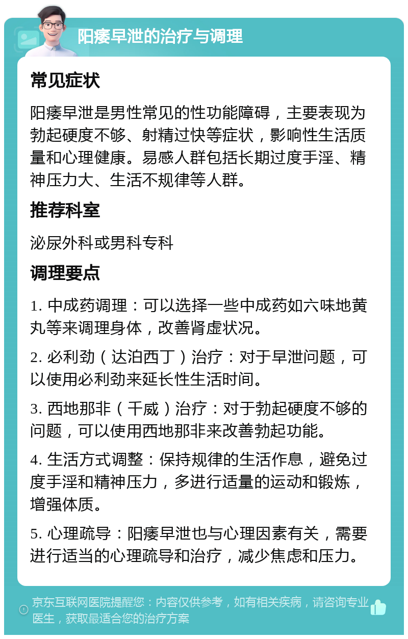 阳痿早泄的治疗与调理 常见症状 阳痿早泄是男性常见的性功能障碍，主要表现为勃起硬度不够、射精过快等症状，影响性生活质量和心理健康。易感人群包括长期过度手淫、精神压力大、生活不规律等人群。 推荐科室 泌尿外科或男科专科 调理要点 1. 中成药调理：可以选择一些中成药如六味地黄丸等来调理身体，改善肾虚状况。 2. 必利劲（达泊西丁）治疗：对于早泄问题，可以使用必利劲来延长性生活时间。 3. 西地那非（千威）治疗：对于勃起硬度不够的问题，可以使用西地那非来改善勃起功能。 4. 生活方式调整：保持规律的生活作息，避免过度手淫和精神压力，多进行适量的运动和锻炼，增强体质。 5. 心理疏导：阳痿早泄也与心理因素有关，需要进行适当的心理疏导和治疗，减少焦虑和压力。