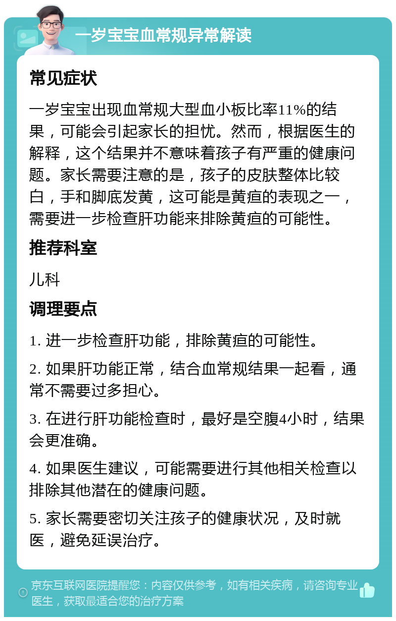 一岁宝宝血常规异常解读 常见症状 一岁宝宝出现血常规大型血小板比率11%的结果，可能会引起家长的担忧。然而，根据医生的解释，这个结果并不意味着孩子有严重的健康问题。家长需要注意的是，孩子的皮肤整体比较白，手和脚底发黄，这可能是黄疸的表现之一，需要进一步检查肝功能来排除黄疸的可能性。 推荐科室 儿科 调理要点 1. 进一步检查肝功能，排除黄疸的可能性。 2. 如果肝功能正常，结合血常规结果一起看，通常不需要过多担心。 3. 在进行肝功能检查时，最好是空腹4小时，结果会更准确。 4. 如果医生建议，可能需要进行其他相关检查以排除其他潜在的健康问题。 5. 家长需要密切关注孩子的健康状况，及时就医，避免延误治疗。