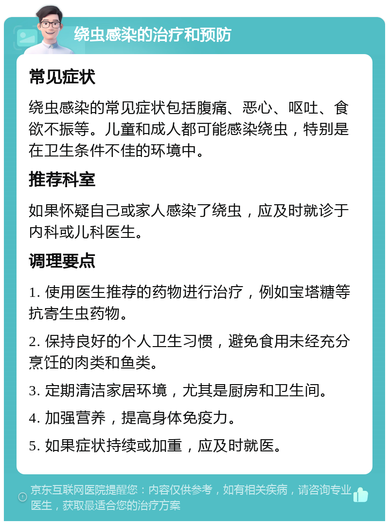 绕虫感染的治疗和预防 常见症状 绕虫感染的常见症状包括腹痛、恶心、呕吐、食欲不振等。儿童和成人都可能感染绕虫，特别是在卫生条件不佳的环境中。 推荐科室 如果怀疑自己或家人感染了绕虫，应及时就诊于内科或儿科医生。 调理要点 1. 使用医生推荐的药物进行治疗，例如宝塔糖等抗寄生虫药物。 2. 保持良好的个人卫生习惯，避免食用未经充分烹饪的肉类和鱼类。 3. 定期清洁家居环境，尤其是厨房和卫生间。 4. 加强营养，提高身体免疫力。 5. 如果症状持续或加重，应及时就医。