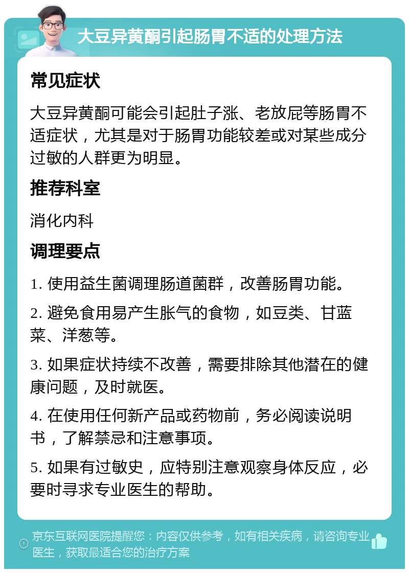 大豆异黄酮引起肠胃不适的处理方法 常见症状 大豆异黄酮可能会引起肚子涨、老放屁等肠胃不适症状，尤其是对于肠胃功能较差或对某些成分过敏的人群更为明显。 推荐科室 消化内科 调理要点 1. 使用益生菌调理肠道菌群，改善肠胃功能。 2. 避免食用易产生胀气的食物，如豆类、甘蓝菜、洋葱等。 3. 如果症状持续不改善，需要排除其他潜在的健康问题，及时就医。 4. 在使用任何新产品或药物前，务必阅读说明书，了解禁忌和注意事项。 5. 如果有过敏史，应特别注意观察身体反应，必要时寻求专业医生的帮助。