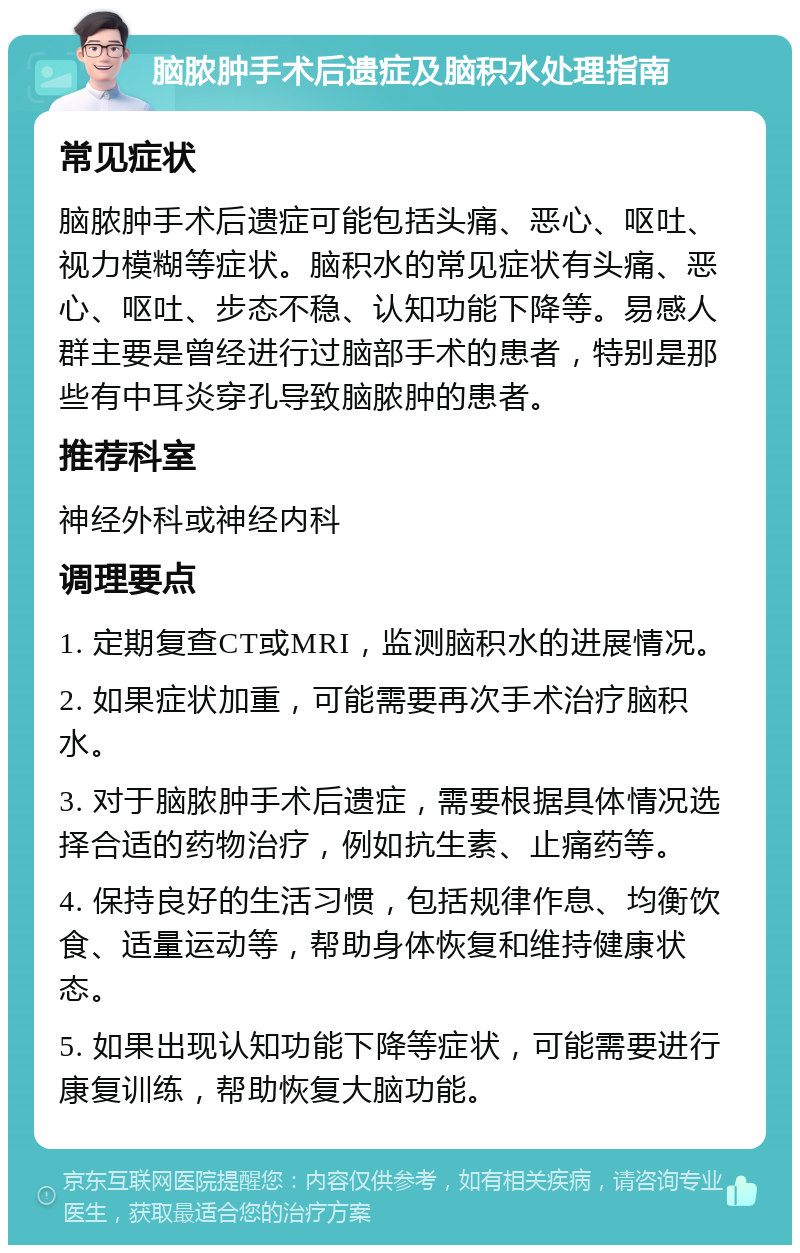 脑脓肿手术后遗症及脑积水处理指南 常见症状 脑脓肿手术后遗症可能包括头痛、恶心、呕吐、视力模糊等症状。脑积水的常见症状有头痛、恶心、呕吐、步态不稳、认知功能下降等。易感人群主要是曾经进行过脑部手术的患者，特别是那些有中耳炎穿孔导致脑脓肿的患者。 推荐科室 神经外科或神经内科 调理要点 1. 定期复查CT或MRI，监测脑积水的进展情况。 2. 如果症状加重，可能需要再次手术治疗脑积水。 3. 对于脑脓肿手术后遗症，需要根据具体情况选择合适的药物治疗，例如抗生素、止痛药等。 4. 保持良好的生活习惯，包括规律作息、均衡饮食、适量运动等，帮助身体恢复和维持健康状态。 5. 如果出现认知功能下降等症状，可能需要进行康复训练，帮助恢复大脑功能。