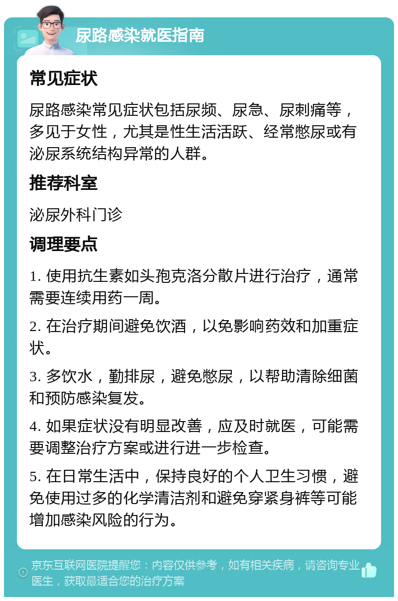 尿路感染就医指南 常见症状 尿路感染常见症状包括尿频、尿急、尿刺痛等，多见于女性，尤其是性生活活跃、经常憋尿或有泌尿系统结构异常的人群。 推荐科室 泌尿外科门诊 调理要点 1. 使用抗生素如头孢克洛分散片进行治疗，通常需要连续用药一周。 2. 在治疗期间避免饮酒，以免影响药效和加重症状。 3. 多饮水，勤排尿，避免憋尿，以帮助清除细菌和预防感染复发。 4. 如果症状没有明显改善，应及时就医，可能需要调整治疗方案或进行进一步检查。 5. 在日常生活中，保持良好的个人卫生习惯，避免使用过多的化学清洁剂和避免穿紧身裤等可能增加感染风险的行为。