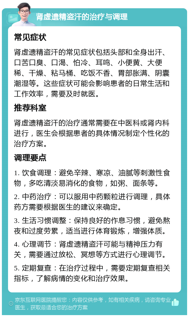 肾虚遗精盗汗的治疗与调理 常见症状 肾虚遗精盗汗的常见症状包括头部和全身出汗、口苦口臭、口渴、怕冷、耳鸣、小便黄、大便稀、干燥、粘马桶、吃饭不香、胃部胀满、阴囊潮湿等。这些症状可能会影响患者的日常生活和工作效率，需要及时就医。 推荐科室 肾虚遗精盗汗的治疗通常需要在中医科或肾内科进行，医生会根据患者的具体情况制定个性化的治疗方案。 调理要点 1. 饮食调理：避免辛辣、寒凉、油腻等刺激性食物，多吃清淡易消化的食物，如粥、面条等。 2. 中药治疗：可以服用中药颗粒进行调理，具体药方需要根据医生的建议来确定。 3. 生活习惯调整：保持良好的作息习惯，避免熬夜和过度劳累，适当进行体育锻炼，增强体质。 4. 心理调节：肾虚遗精盗汗可能与精神压力有关，需要通过放松、冥想等方式进行心理调节。 5. 定期复查：在治疗过程中，需要定期复查相关指标，了解病情的变化和治疗效果。