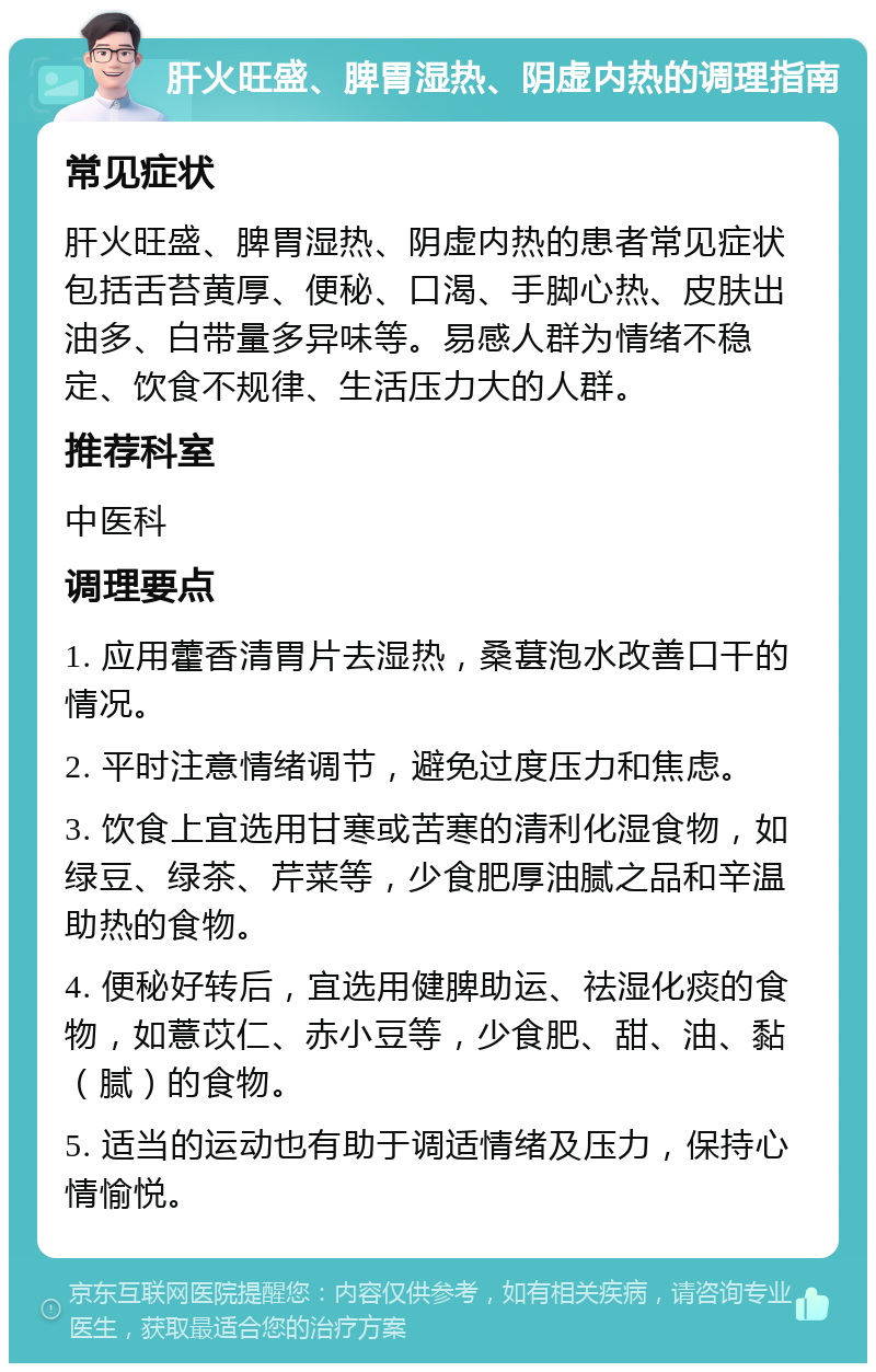 肝火旺盛、脾胃湿热、阴虚内热的调理指南 常见症状 肝火旺盛、脾胃湿热、阴虚内热的患者常见症状包括舌苔黄厚、便秘、口渴、手脚心热、皮肤出油多、白带量多异味等。易感人群为情绪不稳定、饮食不规律、生活压力大的人群。 推荐科室 中医科 调理要点 1. 应用藿香清胃片去湿热，桑葚泡水改善口干的情况。 2. 平时注意情绪调节，避免过度压力和焦虑。 3. 饮食上宜选用甘寒或苦寒的清利化湿食物，如绿豆、绿茶、芹菜等，少食肥厚油腻之品和辛温助热的食物。 4. 便秘好转后，宜选用健脾助运、祛湿化痰的食物，如薏苡仁、赤小豆等，少食肥、甜、油、黏（腻）的食物。 5. 适当的运动也有助于调适情绪及压力，保持心情愉悦。