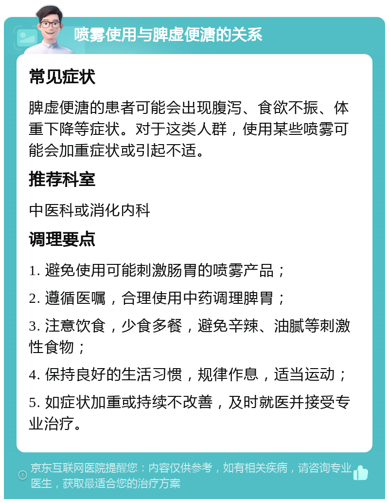 喷雾使用与脾虚便溏的关系 常见症状 脾虚便溏的患者可能会出现腹泻、食欲不振、体重下降等症状。对于这类人群，使用某些喷雾可能会加重症状或引起不适。 推荐科室 中医科或消化内科 调理要点 1. 避免使用可能刺激肠胃的喷雾产品； 2. 遵循医嘱，合理使用中药调理脾胃； 3. 注意饮食，少食多餐，避免辛辣、油腻等刺激性食物； 4. 保持良好的生活习惯，规律作息，适当运动； 5. 如症状加重或持续不改善，及时就医并接受专业治疗。