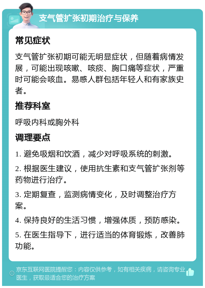 支气管扩张初期治疗与保养 常见症状 支气管扩张初期可能无明显症状，但随着病情发展，可能出现咳嗽、咳痰、胸口痛等症状，严重时可能会咳血。易感人群包括年轻人和有家族史者。 推荐科室 呼吸内科或胸外科 调理要点 1. 避免吸烟和饮酒，减少对呼吸系统的刺激。 2. 根据医生建议，使用抗生素和支气管扩张剂等药物进行治疗。 3. 定期复查，监测病情变化，及时调整治疗方案。 4. 保持良好的生活习惯，增强体质，预防感染。 5. 在医生指导下，进行适当的体育锻炼，改善肺功能。