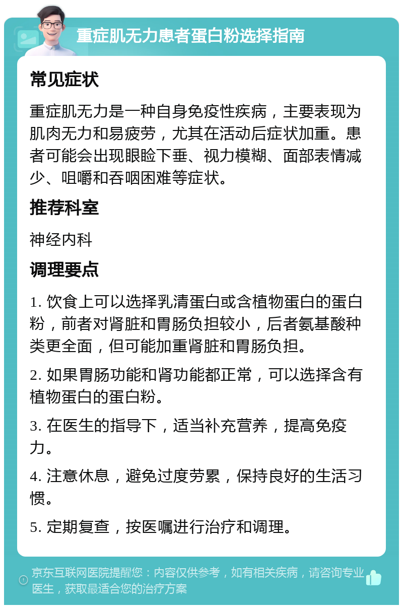 重症肌无力患者蛋白粉选择指南 常见症状 重症肌无力是一种自身免疫性疾病，主要表现为肌肉无力和易疲劳，尤其在活动后症状加重。患者可能会出现眼睑下垂、视力模糊、面部表情减少、咀嚼和吞咽困难等症状。 推荐科室 神经内科 调理要点 1. 饮食上可以选择乳清蛋白或含植物蛋白的蛋白粉，前者对肾脏和胃肠负担较小，后者氨基酸种类更全面，但可能加重肾脏和胃肠负担。 2. 如果胃肠功能和肾功能都正常，可以选择含有植物蛋白的蛋白粉。 3. 在医生的指导下，适当补充营养，提高免疫力。 4. 注意休息，避免过度劳累，保持良好的生活习惯。 5. 定期复查，按医嘱进行治疗和调理。