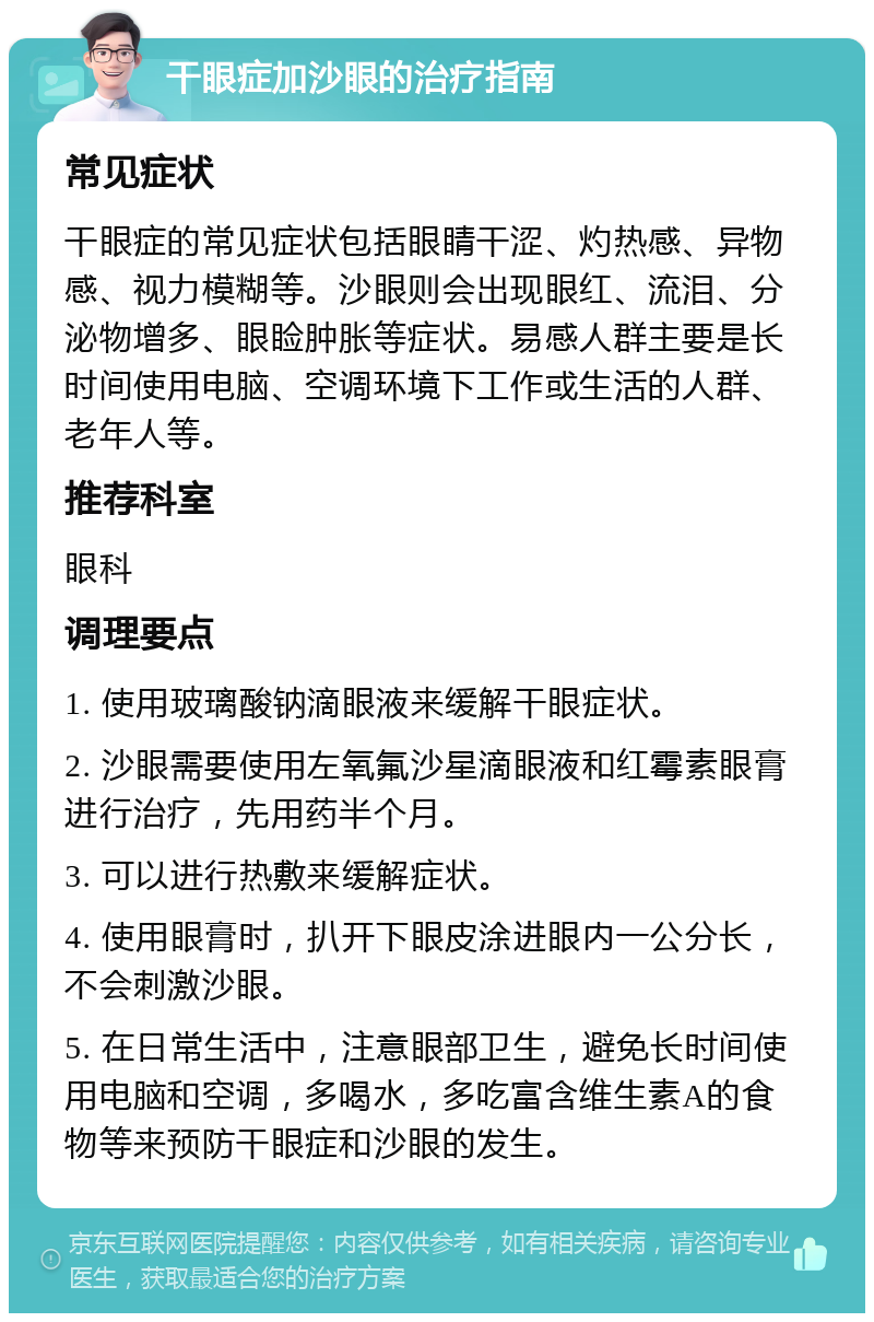 干眼症加沙眼的治疗指南 常见症状 干眼症的常见症状包括眼睛干涩、灼热感、异物感、视力模糊等。沙眼则会出现眼红、流泪、分泌物增多、眼睑肿胀等症状。易感人群主要是长时间使用电脑、空调环境下工作或生活的人群、老年人等。 推荐科室 眼科 调理要点 1. 使用玻璃酸钠滴眼液来缓解干眼症状。 2. 沙眼需要使用左氧氟沙星滴眼液和红霉素眼膏进行治疗，先用药半个月。 3. 可以进行热敷来缓解症状。 4. 使用眼膏时，扒开下眼皮涂进眼内一公分长，不会刺激沙眼。 5. 在日常生活中，注意眼部卫生，避免长时间使用电脑和空调，多喝水，多吃富含维生素A的食物等来预防干眼症和沙眼的发生。