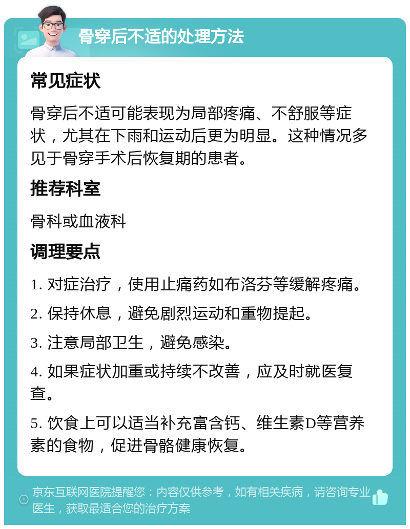 骨穿后不适的处理方法 常见症状 骨穿后不适可能表现为局部疼痛、不舒服等症状，尤其在下雨和运动后更为明显。这种情况多见于骨穿手术后恢复期的患者。 推荐科室 骨科或血液科 调理要点 1. 对症治疗，使用止痛药如布洛芬等缓解疼痛。 2. 保持休息，避免剧烈运动和重物提起。 3. 注意局部卫生，避免感染。 4. 如果症状加重或持续不改善，应及时就医复查。 5. 饮食上可以适当补充富含钙、维生素D等营养素的食物，促进骨骼健康恢复。