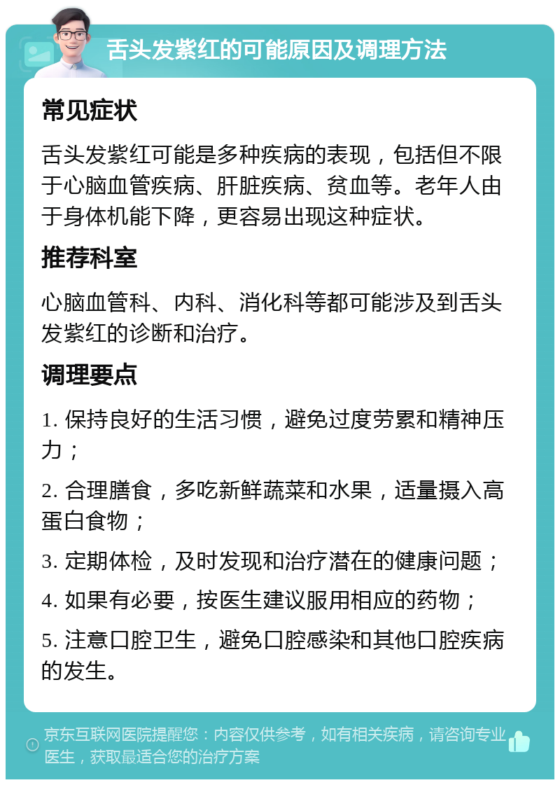 舌头发紫红的可能原因及调理方法 常见症状 舌头发紫红可能是多种疾病的表现，包括但不限于心脑血管疾病、肝脏疾病、贫血等。老年人由于身体机能下降，更容易出现这种症状。 推荐科室 心脑血管科、内科、消化科等都可能涉及到舌头发紫红的诊断和治疗。 调理要点 1. 保持良好的生活习惯，避免过度劳累和精神压力； 2. 合理膳食，多吃新鲜蔬菜和水果，适量摄入高蛋白食物； 3. 定期体检，及时发现和治疗潜在的健康问题； 4. 如果有必要，按医生建议服用相应的药物； 5. 注意口腔卫生，避免口腔感染和其他口腔疾病的发生。