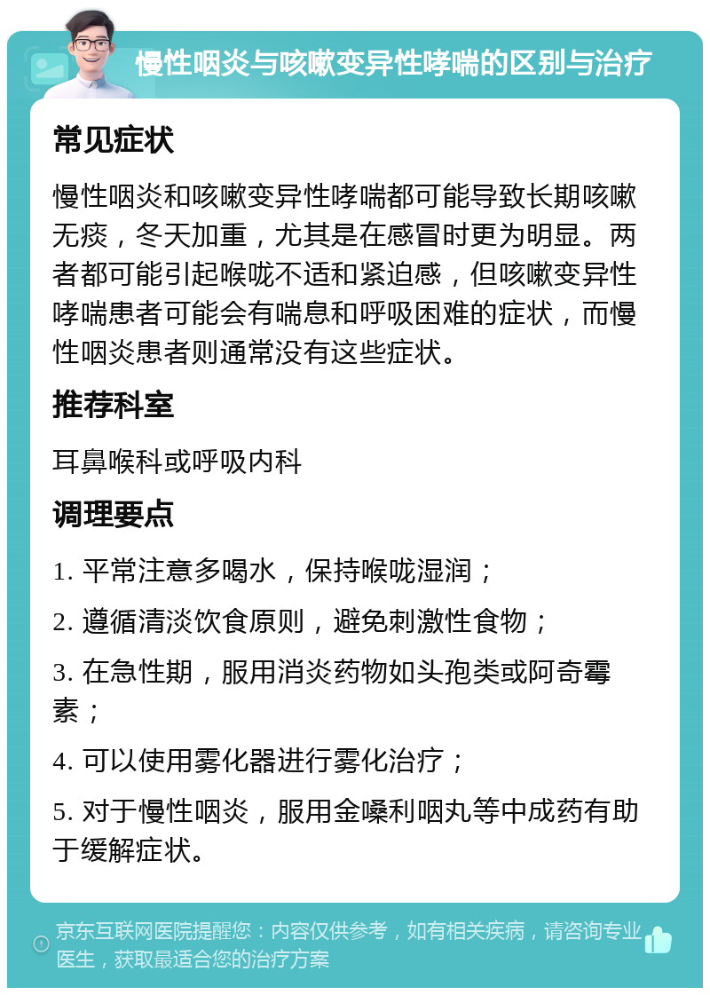 慢性咽炎与咳嗽变异性哮喘的区别与治疗 常见症状 慢性咽炎和咳嗽变异性哮喘都可能导致长期咳嗽无痰，冬天加重，尤其是在感冒时更为明显。两者都可能引起喉咙不适和紧迫感，但咳嗽变异性哮喘患者可能会有喘息和呼吸困难的症状，而慢性咽炎患者则通常没有这些症状。 推荐科室 耳鼻喉科或呼吸内科 调理要点 1. 平常注意多喝水，保持喉咙湿润； 2. 遵循清淡饮食原则，避免刺激性食物； 3. 在急性期，服用消炎药物如头孢类或阿奇霉素； 4. 可以使用雾化器进行雾化治疗； 5. 对于慢性咽炎，服用金嗓利咽丸等中成药有助于缓解症状。