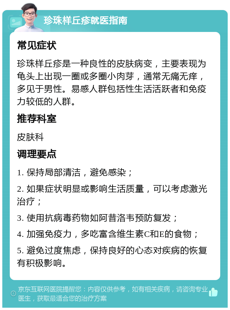 珍珠样丘疹就医指南 常见症状 珍珠样丘疹是一种良性的皮肤病变，主要表现为龟头上出现一圈或多圈小肉芽，通常无痛无痒，多见于男性。易感人群包括性生活活跃者和免疫力较低的人群。 推荐科室 皮肤科 调理要点 1. 保持局部清洁，避免感染； 2. 如果症状明显或影响生活质量，可以考虑激光治疗； 3. 使用抗病毒药物如阿昔洛韦预防复发； 4. 加强免疫力，多吃富含维生素C和E的食物； 5. 避免过度焦虑，保持良好的心态对疾病的恢复有积极影响。