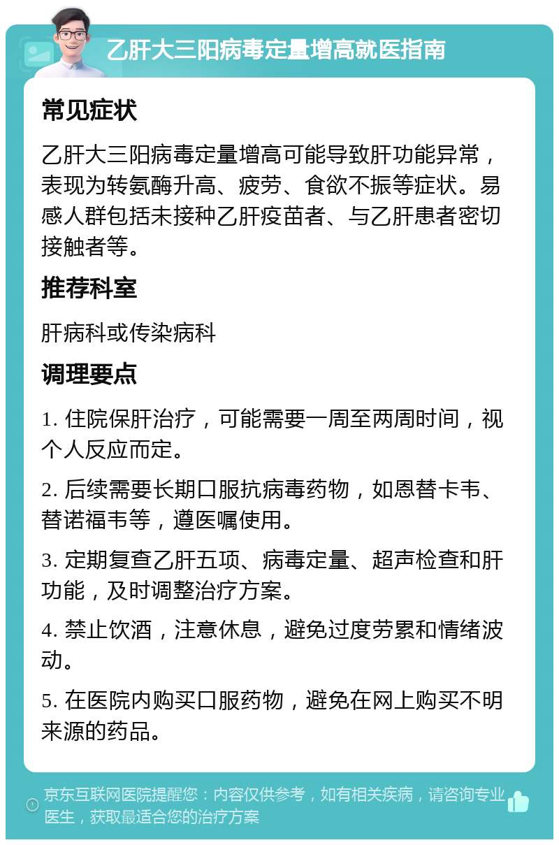 乙肝大三阳病毒定量增高就医指南 常见症状 乙肝大三阳病毒定量增高可能导致肝功能异常，表现为转氨酶升高、疲劳、食欲不振等症状。易感人群包括未接种乙肝疫苗者、与乙肝患者密切接触者等。 推荐科室 肝病科或传染病科 调理要点 1. 住院保肝治疗，可能需要一周至两周时间，视个人反应而定。 2. 后续需要长期口服抗病毒药物，如恩替卡韦、替诺福韦等，遵医嘱使用。 3. 定期复查乙肝五项、病毒定量、超声检查和肝功能，及时调整治疗方案。 4. 禁止饮酒，注意休息，避免过度劳累和情绪波动。 5. 在医院内购买口服药物，避免在网上购买不明来源的药品。