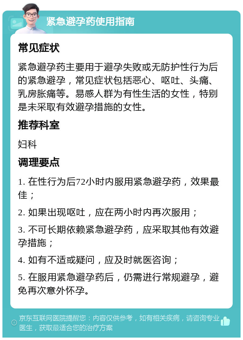 紧急避孕药使用指南 常见症状 紧急避孕药主要用于避孕失败或无防护性行为后的紧急避孕，常见症状包括恶心、呕吐、头痛、乳房胀痛等。易感人群为有性生活的女性，特别是未采取有效避孕措施的女性。 推荐科室 妇科 调理要点 1. 在性行为后72小时内服用紧急避孕药，效果最佳； 2. 如果出现呕吐，应在两小时内再次服用； 3. 不可长期依赖紧急避孕药，应采取其他有效避孕措施； 4. 如有不适或疑问，应及时就医咨询； 5. 在服用紧急避孕药后，仍需进行常规避孕，避免再次意外怀孕。