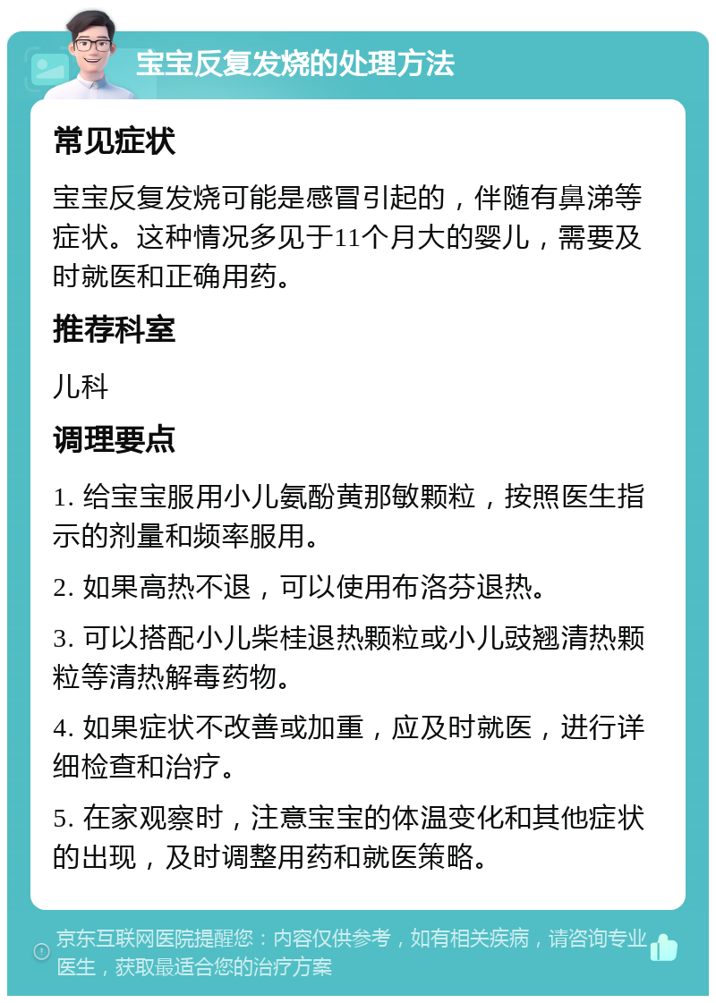 宝宝反复发烧的处理方法 常见症状 宝宝反复发烧可能是感冒引起的，伴随有鼻涕等症状。这种情况多见于11个月大的婴儿，需要及时就医和正确用药。 推荐科室 儿科 调理要点 1. 给宝宝服用小儿氨酚黄那敏颗粒，按照医生指示的剂量和频率服用。 2. 如果高热不退，可以使用布洛芬退热。 3. 可以搭配小儿柴桂退热颗粒或小儿豉翘清热颗粒等清热解毒药物。 4. 如果症状不改善或加重，应及时就医，进行详细检查和治疗。 5. 在家观察时，注意宝宝的体温变化和其他症状的出现，及时调整用药和就医策略。