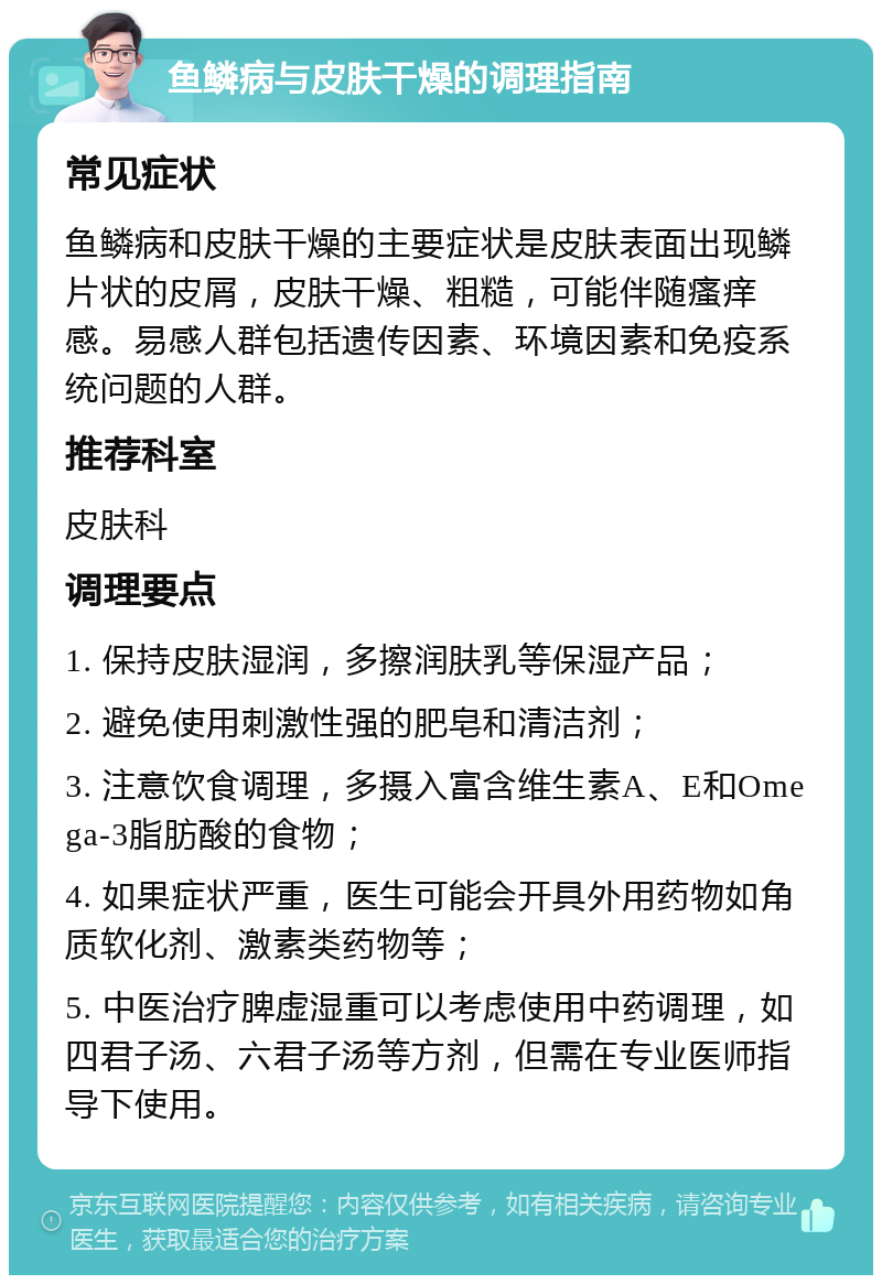 鱼鳞病与皮肤干燥的调理指南 常见症状 鱼鳞病和皮肤干燥的主要症状是皮肤表面出现鳞片状的皮屑，皮肤干燥、粗糙，可能伴随瘙痒感。易感人群包括遗传因素、环境因素和免疫系统问题的人群。 推荐科室 皮肤科 调理要点 1. 保持皮肤湿润，多擦润肤乳等保湿产品； 2. 避免使用刺激性强的肥皂和清洁剂； 3. 注意饮食调理，多摄入富含维生素A、E和Omega-3脂肪酸的食物； 4. 如果症状严重，医生可能会开具外用药物如角质软化剂、激素类药物等； 5. 中医治疗脾虚湿重可以考虑使用中药调理，如四君子汤、六君子汤等方剂，但需在专业医师指导下使用。