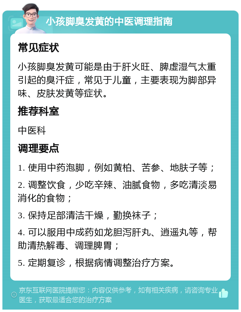 小孩脚臭发黄的中医调理指南 常见症状 小孩脚臭发黄可能是由于肝火旺、脾虚湿气太重引起的臭汗症，常见于儿童，主要表现为脚部异味、皮肤发黄等症状。 推荐科室 中医科 调理要点 1. 使用中药泡脚，例如黄柏、苦参、地肤子等； 2. 调整饮食，少吃辛辣、油腻食物，多吃清淡易消化的食物； 3. 保持足部清洁干燥，勤换袜子； 4. 可以服用中成药如龙胆泻肝丸、逍遥丸等，帮助清热解毒、调理脾胃； 5. 定期复诊，根据病情调整治疗方案。