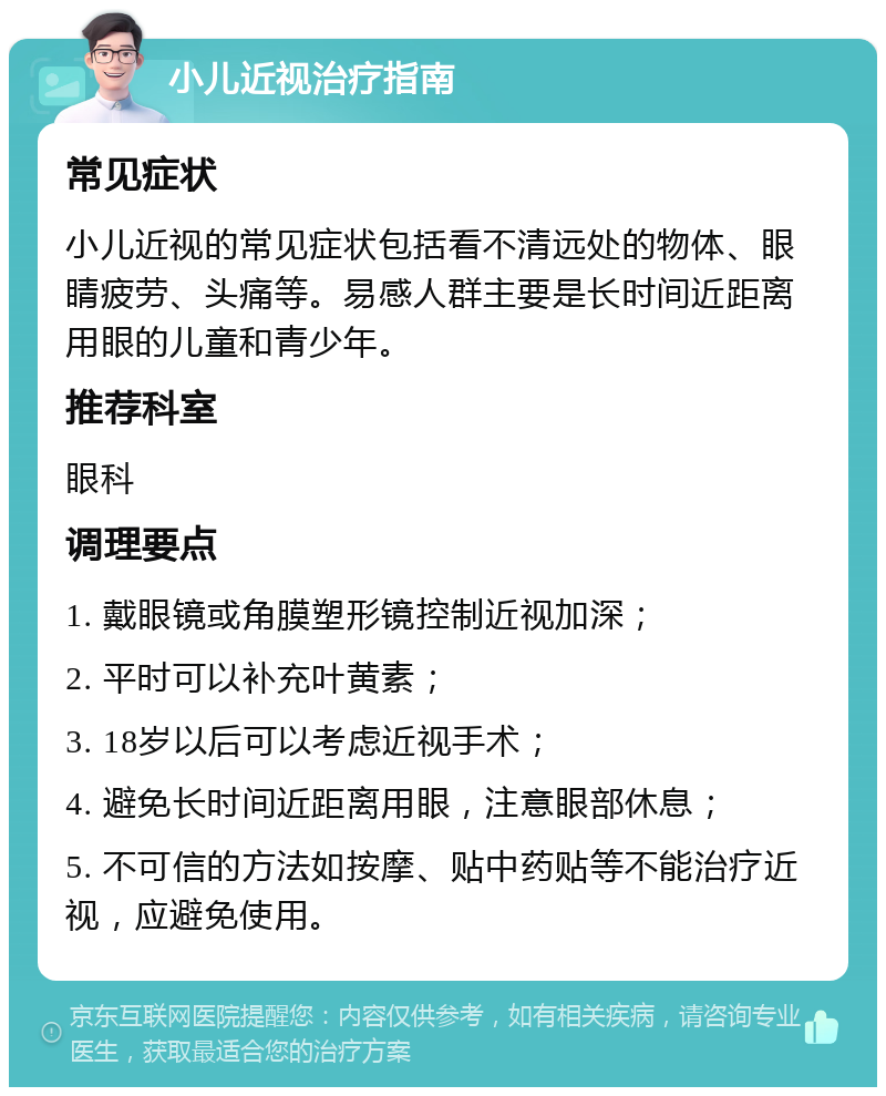 小儿近视治疗指南 常见症状 小儿近视的常见症状包括看不清远处的物体、眼睛疲劳、头痛等。易感人群主要是长时间近距离用眼的儿童和青少年。 推荐科室 眼科 调理要点 1. 戴眼镜或角膜塑形镜控制近视加深； 2. 平时可以补充叶黄素； 3. 18岁以后可以考虑近视手术； 4. 避免长时间近距离用眼，注意眼部休息； 5. 不可信的方法如按摩、贴中药贴等不能治疗近视，应避免使用。