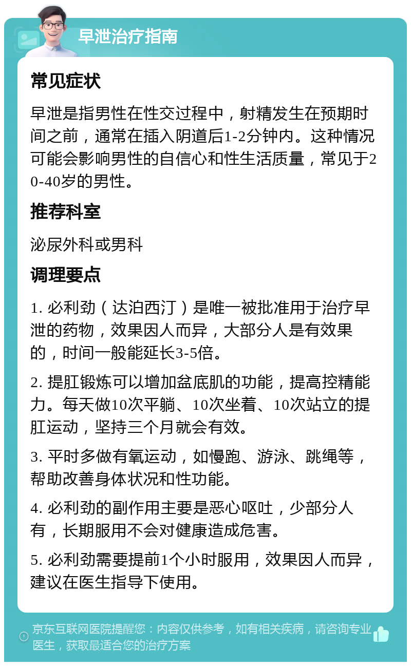 早泄治疗指南 常见症状 早泄是指男性在性交过程中，射精发生在预期时间之前，通常在插入阴道后1-2分钟内。这种情况可能会影响男性的自信心和性生活质量，常见于20-40岁的男性。 推荐科室 泌尿外科或男科 调理要点 1. 必利劲（达泊西汀）是唯一被批准用于治疗早泄的药物，效果因人而异，大部分人是有效果的，时间一般能延长3-5倍。 2. 提肛锻炼可以增加盆底肌的功能，提高控精能力。每天做10次平躺、10次坐着、10次站立的提肛运动，坚持三个月就会有效。 3. 平时多做有氧运动，如慢跑、游泳、跳绳等，帮助改善身体状况和性功能。 4. 必利劲的副作用主要是恶心呕吐，少部分人有，长期服用不会对健康造成危害。 5. 必利劲需要提前1个小时服用，效果因人而异，建议在医生指导下使用。