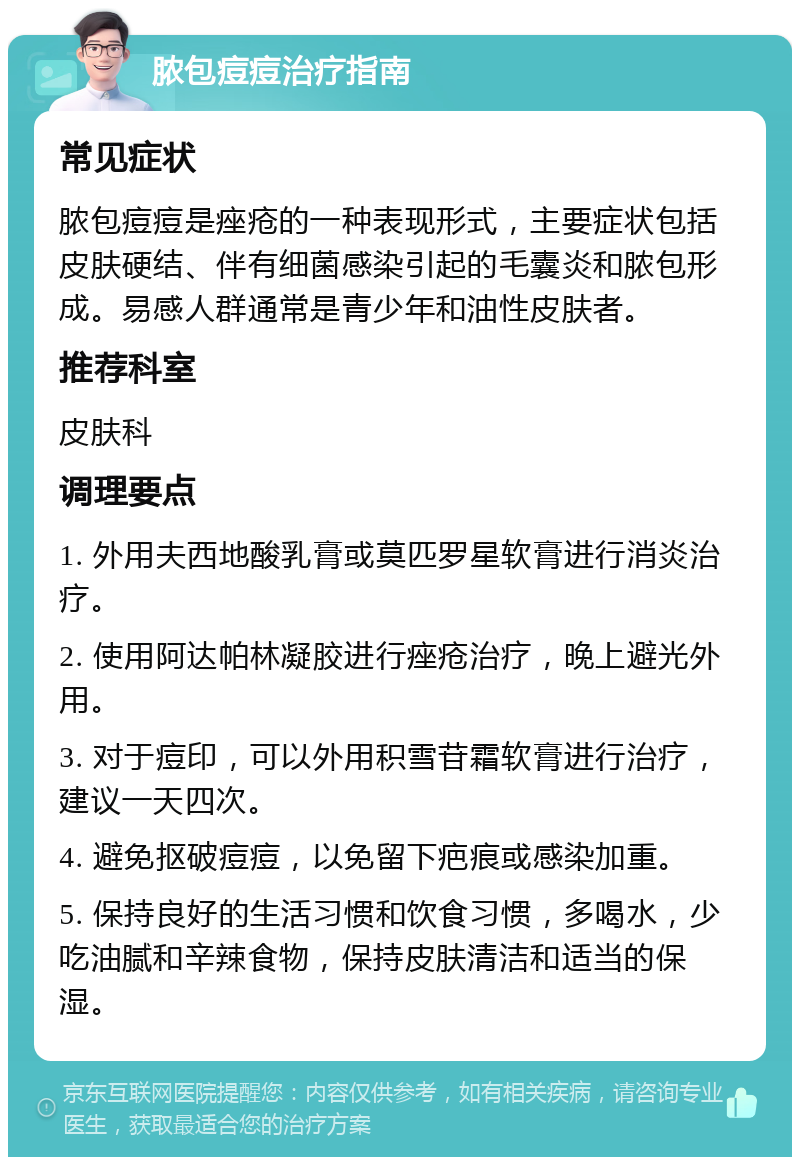 脓包痘痘治疗指南 常见症状 脓包痘痘是痤疮的一种表现形式，主要症状包括皮肤硬结、伴有细菌感染引起的毛囊炎和脓包形成。易感人群通常是青少年和油性皮肤者。 推荐科室 皮肤科 调理要点 1. 外用夫西地酸乳膏或莫匹罗星软膏进行消炎治疗。 2. 使用阿达帕林凝胶进行痤疮治疗，晚上避光外用。 3. 对于痘印，可以外用积雪苷霜软膏进行治疗，建议一天四次。 4. 避免抠破痘痘，以免留下疤痕或感染加重。 5. 保持良好的生活习惯和饮食习惯，多喝水，少吃油腻和辛辣食物，保持皮肤清洁和适当的保湿。