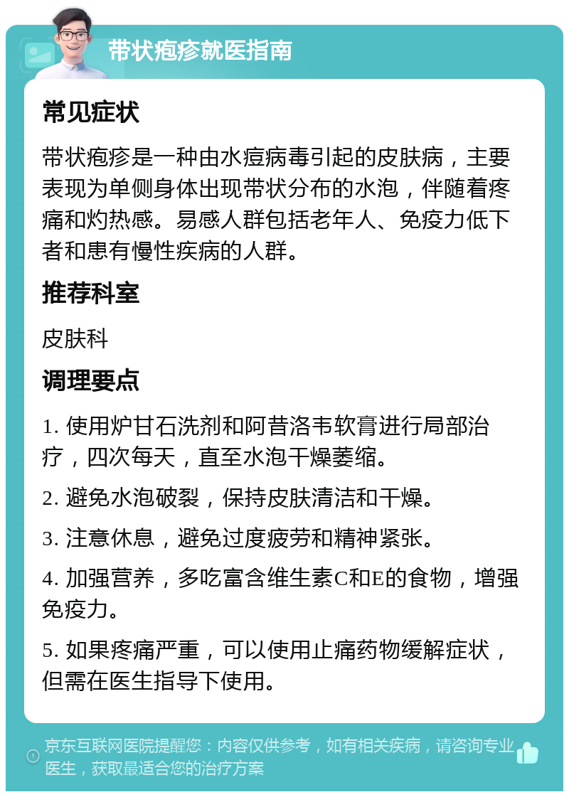 带状疱疹就医指南 常见症状 带状疱疹是一种由水痘病毒引起的皮肤病，主要表现为单侧身体出现带状分布的水泡，伴随着疼痛和灼热感。易感人群包括老年人、免疫力低下者和患有慢性疾病的人群。 推荐科室 皮肤科 调理要点 1. 使用炉甘石洗剂和阿昔洛韦软膏进行局部治疗，四次每天，直至水泡干燥萎缩。 2. 避免水泡破裂，保持皮肤清洁和干燥。 3. 注意休息，避免过度疲劳和精神紧张。 4. 加强营养，多吃富含维生素C和E的食物，增强免疫力。 5. 如果疼痛严重，可以使用止痛药物缓解症状，但需在医生指导下使用。